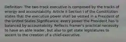 Definition: The two-track executive is composed by the tracks of energy and accountability. Article II Section I of the Constitution states that the executive power shall be vested in a President of the United States.Significance: every power the President has is balanced by accountability. Reflects framer's practical necessity to have an able leader, but also to get state legislatures to ascent to the creation of a chief-executive.