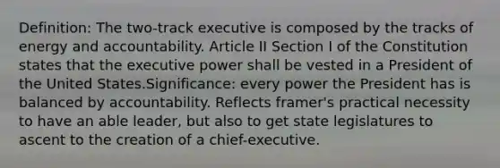 Definition: The two-track executive is composed by the tracks of energy and accountability. Article II Section I of the Constitution states that the executive power shall be vested in a President of the United States.Significance: every power the President has is balanced by accountability. Reflects framer's practical necessity to have an able leader, but also to get state legislatures to ascent to the creation of a chief-executive.