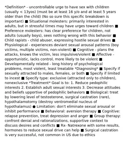 *Definition* - uncontrollable urge to have sex with children (usually < 13yos) (must be at least 16 y/o and at least 5 years older than the child) (No so sure this specific breakdown is important) ■ Situational molesters: primarily interested in adults, but in stressful times may have urges toward children ■ Preference molesters: has clear preference for children, not adults (usually boys), sees nothing wrong with this behavior ■ Child rapists - child abuser, expressing hostile sexual drives ■ Physiological - experiences deviant sexual arousal patterns (boy victims, multiple victims, non-violent) ■ Cognitive - plans the attacks, knows the victim, less impulsive/violent ■ Affective - opportunistic, lacks control, more likely to be violent ■ Developmentally related - long history of psychological problems, most violent, least treatable *Diagnosing* ■ Specify if sexually attracted to males, females, or both ■ Specify if limited to incest ■ Specify type: exclusive (attracted only to children), nonexclusive *Treatment* Goal is to: 1. Reduce pedophilic interests 2. Establish adult sexual interests 3. Decrease attitudes and beliefs upportive of pedophilic behaviors ■ Biological: treat by lowering level of testosterone, surgical castration (rare), hypothalamotomy (destroy ventromedial nucleus of hypothalamus) ● Limitation: don't eliminate sexual arousal or inhibit performance ■ Behavioral: aversion therapy ■ Cognitive: relapse prevention, treat depression and anger ■ Group therapy: confront denial and rationalizations, supportive context to discuss desires and conflicts ■ Rx- Natrexone with some results, hormones to reduce sexual drive can help ■ Surgical castration is very successful, not common in US due to ethics