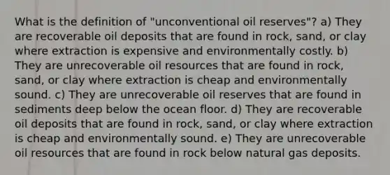 What is the definition of "unconventional oil reserves"? a) They are recoverable oil deposits that are found in rock, sand, or clay where extraction is expensive and environmentally costly. b) They are unrecoverable oil resources that are found in rock, sand, or clay where extraction is cheap and environmentally sound. c) They are unrecoverable oil reserves that are found in sediments deep below the ocean floor. d) They are recoverable oil deposits that are found in rock, sand, or clay where extraction is cheap and environmentally sound. e) They are unrecoverable oil resources that are found in rock below natural gas deposits.