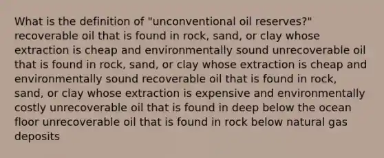 What is the definition of "unconventional oil reserves?" recoverable oil that is found in rock, sand, or clay whose extraction is cheap and environmentally sound unrecoverable oil that is found in rock, sand, or clay whose extraction is cheap and environmentally sound recoverable oil that is found in rock, sand, or clay whose extraction is expensive and environmentally costly unrecoverable oil that is found in deep below the ocean floor unrecoverable oil that is found in rock below natural gas deposits