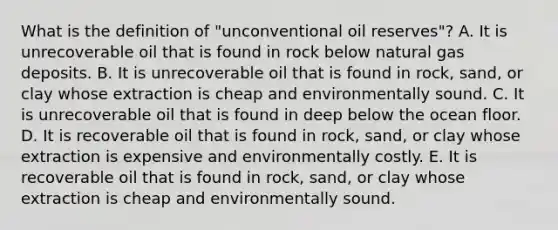 What is the definition of "unconventional oil reserves"? A. It is unrecoverable oil that is found in rock below natural gas deposits. B. It is unrecoverable oil that is found in rock, sand, or clay whose extraction is cheap and environmentally sound. C. It is unrecoverable oil that is found in deep below the ocean floor. D. It is recoverable oil that is found in rock, sand, or clay whose extraction is expensive and environmentally costly. E. It is recoverable oil that is found in rock, sand, or clay whose extraction is cheap and environmentally sound.