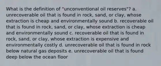 What is the definition of "unconventional oil reserves"? a. unrecoverable oil that is found in rock, sand, or clay, whose extraction is cheap and environmentally sound b. recoverable oil that is found in rock, sand, or clay, whose extraction is cheap and environmentally sound c. recoverable oil that is found in rock, sand, or clay, whose extraction is expensive and environmentally costly d. unrecoverable oil that is found in rock below natural gas deposits e. unrecoverable oil that is found deep below the ocean floor