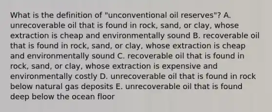 What is the definition of "unconventional oil reserves"? A. unrecoverable oil that is found in rock, sand, or clay, whose extraction is cheap and environmentally sound B. recoverable oil that is found in rock, sand, or clay, whose extraction is cheap and environmentally sound C. recoverable oil that is found in rock, sand, or clay, whose extraction is expensive and environmentally costly D. unrecoverable oil that is found in rock below natural gas deposits E. unrecoverable oil that is found deep below the ocean floor