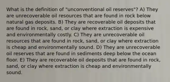 What is the definition of "unconventional oil reserves"? A) They are unrecoverable oil resources that are found in rock below natural gas deposits. B) They are recoverable oil deposits that are found in rock, sand, or clay where extraction is expensive and environmentally costly. C) They are unrecoverable oil resources that are found in rock, sand, or clay where extraction is cheap and environmentally sound. D) They are unrecoverable oil reserves that are found in sediments deep below the ocean floor. E) They are recoverable oil deposits that are found in rock, sand, or clay where extraction is cheap and environmentally sound.