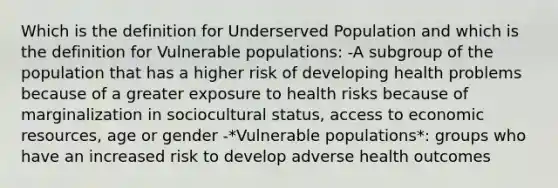 Which is the definition for Underserved Population and which is the definition for Vulnerable populations: -A subgroup of the population that has a higher risk of developing health problems because of a greater exposure to health risks because of marginalization in sociocultural status, access to economic resources, age or gender -*Vulnerable populations*: groups who have an increased risk to develop adverse health outcomes