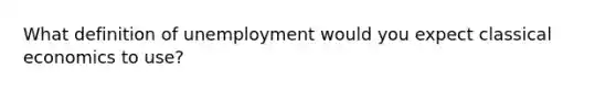 What definition of unemployment would you expect classical economics to use?