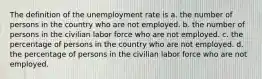 The definition of the unemployment rate is a. the number of persons in the country who are not employed. b. the number of persons in the civilian labor force who are not employed. c. the percentage of persons in the country who are not employed. d. the percentage of persons in the civilian labor force who are not employed.