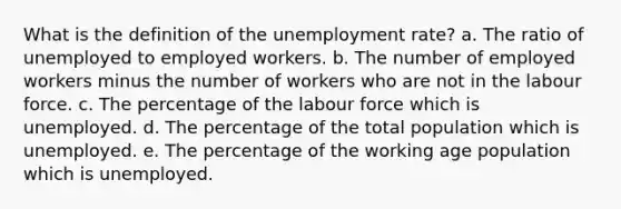 What is the definition of the unemployment rate? a. The ratio of unemployed to employed workers. b. The number of employed workers minus the number of workers who are not in the labour force. c. The percentage of the labour force which is unemployed. d. The percentage of the total population which is unemployed. e. The percentage of the working age population which is unemployed.