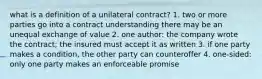 what is a definition of a unilateral contract? 1. two or more parties go into a contract understanding there may be an unequal exchange of value 2. one author: the company wrote the contract; the insured must accept it as written 3. if one party makes a condition, the other party can counteroffer 4. one-sided: only one party makes an enforceable promise