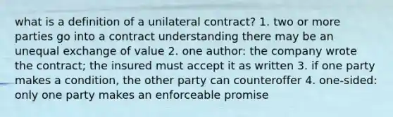 what is a definition of a unilateral contract? 1. two or more parties go into a contract understanding there may be an unequal exchange of value 2. one author: the company wrote the contract; the insured must accept it as written 3. if one party makes a condition, the other party can counteroffer 4. one-sided: only one party makes an enforceable promise