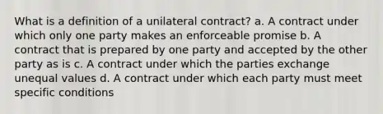 What is a definition of a unilateral contract? a. A contract under which only one party makes an enforceable promise b. A contract that is prepared by one party and accepted by the other party as is c. A contract under which the parties exchange unequal values d. A contract under which each party must meet specific conditions