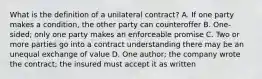 What is the definition of a unilateral contract? A. If one party makes a condition, the other party can counteroffer B. One-sided; only one party makes an enforceable promise C. Two or more parties go into a contract understanding there may be an unequal exchange of value D. One author; the company wrote the contract; the insured must accept it as written