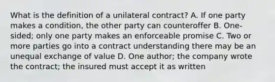 What is the definition of a unilateral contract? A. If one party makes a condition, the other party can counteroffer B. One-sided; only one party makes an enforceable promise C. Two or more parties go into a contract understanding there may be an unequal exchange of value D. One author; the company wrote the contract; the insured must accept it as written