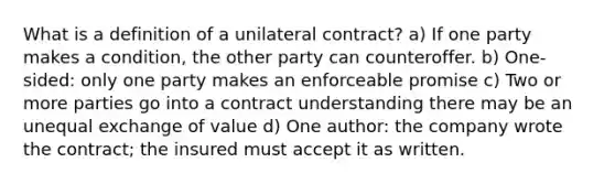 What is a definition of a unilateral contract? a) If one party makes a condition, the other party can counteroffer. b) One-sided: only one party makes an enforceable promise c) Two or more parties go into a contract understanding there may be an unequal exchange of value d) One author: the company wrote the contract; the insured must accept it as written.