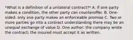 *What is a definition of a unilateral contract?* A. If one party makes a condition, the other party can counteroffer. B. One-sided: only one party makes an enforceable promise C. Two or more parties go into a contract understanding there may be an unequal exchange of value D. One author: the company wrote the contract; the insured must accept it as written.