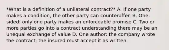 *What is a definition of a unilateral contract?* A. If one party makes a condition, the other party can counteroffer. B. One-sided: only one party makes an enforceable promise C. Two or more parties go into a contract understanding there may be an unequal exchange of value D. One author: the company wrote the contract; the insured must accept it as written.