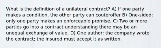 What is the definition of a unilateral contract? A) If one party makes a condition, the other party can couteroffer B) One-sided: only one party makes an enforceable promise. C) Two or more parties go into a contract understanding there may be an unequal exchange of value. D) One author: the company wrote the contract; the insured must accept it as written.