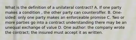 What is the definition of a unilateral contract? A. If one party makes a condition , the other party can counteroffer. B. One-sided: only one party makes an enforceable promise C. Two or more parties go into a contract understanding there may be an unequal exchange of value D. One author: the company wrote the contract; the insured must accept it as written.