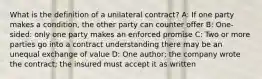 What is the definition of a unilateral contract? A: If one party makes a condition, the other party can counter offer B: One-sided: only one party makes an enforced promise C: Two or more parties go into a contract understanding there may be an unequal exchange of value D: One author; the company wrote the contract; the insured must accept it as written