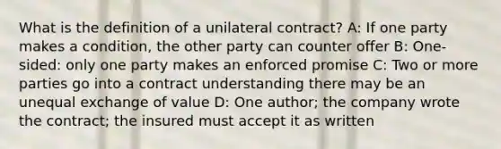 What is the definition of a unilateral contract? A: If one party makes a condition, the other party can counter offer B: One-sided: only one party makes an enforced promise C: Two or more parties go into a contract understanding there may be an unequal exchange of value D: One author; the company wrote the contract; the insured must accept it as written