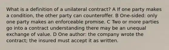 What is a definition of a unilateral contract? A If one party makes a condition, the other party can counteroffer. B One-sided: only one party makes an enforceable promise. C Two or more parties go into a contract understanding there may be an unequal exchange of value. D One author: the company wrote the contract; the insured must accept it as written.