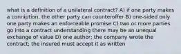 what is a definition of a unilateral contract? A) if one party makes a conniption, the other party can counteroffer B) one-sided only one party makes an enforceable promise C) two or more parties go into a contract understanding there may be an unequal exchange of value D) one author; the company wrote the contract; the insured must accept it as written