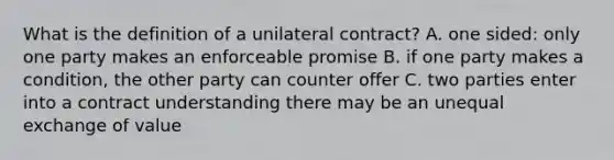 What is the definition of a unilateral contract? A. one sided: only one party makes an enforceable promise B. if one party makes a condition, the other party can counter offer C. two parties enter into a contract understanding there may be an unequal exchange of value