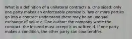 What is a definition of a unilateral contract? a. One sided: only one party makes an enforceable promise b. Two or more parties go into a contract understand there may be an unequal exchange of value c. One author: the company wrote the contract; the insured must accept it as written d. If one party makes a condition, the other party can counteroffer.