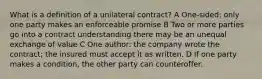 What is a definition of a unilateral contract? A One-sided: only one party makes an enforceable promise B Two or more parties go into a contract understanding there may be an unequal exchange of value C One author: the company wrote the contract; the insured must accept it as written. D If one party makes a condition, the other party can counteroffer.