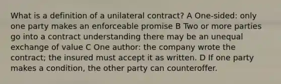 What is a definition of a unilateral contract? A One-sided: only one party makes an enforceable promise B Two or more parties go into a contract understanding there may be an unequal exchange of value C One author: the company wrote the contract; the insured must accept it as written. D If one party makes a condition, the other party can counteroffer.