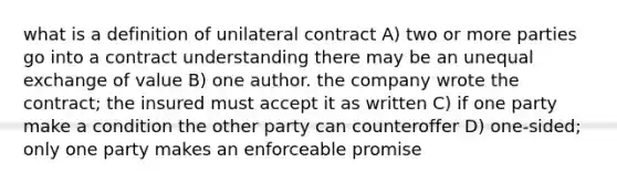 what is a definition of unilateral contract A) two or more parties go into a contract understanding there may be an unequal exchange of value B) one author. the company wrote the contract; the insured must accept it as written C) if one party make a condition the other party can counteroffer D) one-sided; only one party makes an enforceable promise