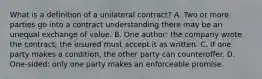 What is a definition of a unilateral contract? A. Two or more parties go into a contract understanding there may be an unequal exchange of value. B. One author: the company wrote the contract; the insured must accept it as written. C. If one party makes a condition, the other party can counteroffer. D. One-sided: only one party makes an enforceable promise.