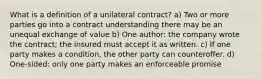 What is a definition of a unilateral contract? a) Two or more parties go into a contract understanding there may be an unequal exchange of value b) One author: the company wrote the contract; the insured must accept it as written. c) If one party makes a condition, the other party can counteroffer. d) One-sided: only one party makes an enforceable promise