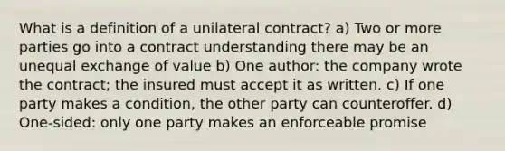 What is a definition of a unilateral contract? a) Two or more parties go into a contract understanding there may be an unequal exchange of value b) One author: the company wrote the contract; the insured must accept it as written. c) If one party makes a condition, the other party can counteroffer. d) One-sided: only one party makes an enforceable promise