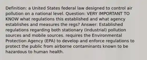 Definition: a United States federal law designed to control air pollution on a national level. Question: VERY IMPORTANT TO KNOW what regulations this established and what agency establishes and measures the regs? Answer: Established regulations regarding both stationary (industrial) pollution sources and mobile sources. requires the Environmental Protection Agency (EPA) to develop and enforce regulations to protect the public from airborne contaminants known to be hazardous to human health.