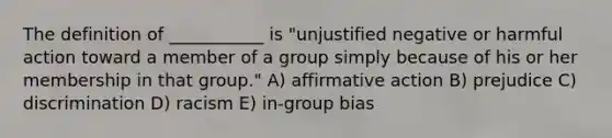 The definition of ___________ is "unjustified negative or harmful action toward a member of a group simply because of his or her membership in that group." A) affirmative action B) prejudice C) discrimination D) racism E) in-group bias