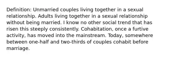 Definition: Unmarried couples living together in a sexual relationship. Adults living together in a sexual relationship without being married. I know no other social trend that has risen this steeply consistently. Cohabitation, once a furtive activity, has moved into the mainstream. Today, somewhere between one-half and two-thirds of couples cohabit before marriage.