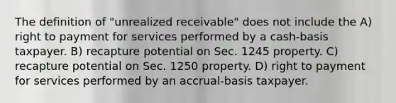 The definition of "unrealized receivable" does not include the A) right to payment for services performed by a cash-basis taxpayer. B) recapture potential on Sec. 1245 property. C) recapture potential on Sec. 1250 property. D) right to payment for services performed by an accrual-basis taxpayer.