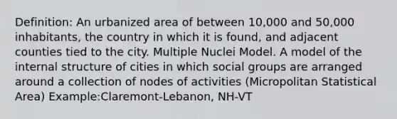 Definition: An urbanized area of between 10,000 and 50,000 inhabitants, the country in which it is found, and adjacent counties tied to the city. Multiple Nuclei Model. A model of the internal structure of cities in which social groups are arranged around a collection of nodes of activities (Micropolitan Statistical Area) Example:Claremont-Lebanon, NH-VT