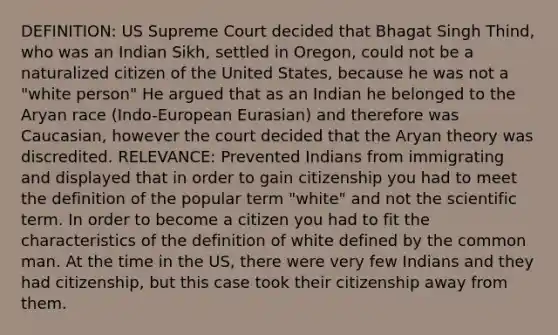 DEFINITION: US Supreme Court decided that Bhagat Singh Thind, who was an Indian Sikh, settled in Oregon, could not be a naturalized citizen of the United States, because he was not a "white person" He argued that as an Indian he belonged to the Aryan race (Indo-European Eurasian) and therefore was Caucasian, however the court decided that the Aryan theory was discredited. RELEVANCE: Prevented Indians from immigrating and displayed that in order to gain citizenship you had to meet the definition of the popular term "white" and not the scientific term. In order to become a citizen you had to fit the characteristics of the definition of white defined by the common man. At the time in the US, there were very few Indians and they had citizenship, but this case took their citizenship away from them.