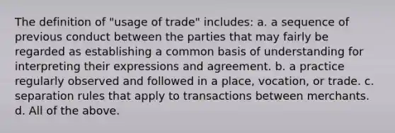 The definition of "usage of trade" includes: a. a sequence of previous conduct between the parties that may fairly be regarded as establishing a common basis of understanding for interpreting their expressions and agreement. b. a practice regularly observed and followed in a place, vocation, or trade. c. separation rules that apply to transactions between merchants. d. All of the above.