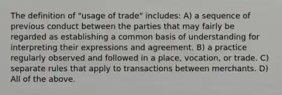 The definition of "usage of trade" includes: A) a sequence of previous conduct between the parties that may fairly be regarded as establishing a common basis of understanding for interpreting their expressions and agreement. B) a practice regularly observed and followed in a place, vocation, or trade. C) separate rules that apply to transactions between merchants. D) All of the above.