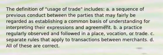 The definition of "usage of trade" includes: a. a sequence of previous conduct between the parties that may fairly be regarded as establishing a common basis of understanding for interpreting their expressions and agreement. b. a practice regularly observed and followed in a place, vocation, or trade. c. separate rules that apply to transactions between merchants. d. All of these are correct.