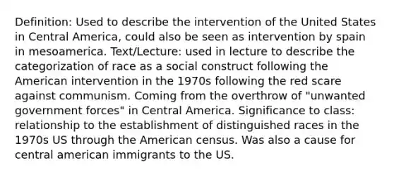 Definition: Used to describe the intervention of the United States in Central America, could also be seen as intervention by spain in mesoamerica. Text/Lecture: used in lecture to describe the categorization of race as a social construct following the American intervention in the 1970s following the red scare against communism. Coming from the overthrow of "unwanted government forces" in Central America. Significance to class: relationship to the establishment of distinguished races in the 1970s US through the American census. Was also a cause for central american immigrants to the US.