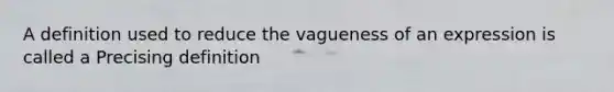 A definition used to reduce the vagueness of an expression is called a Precising definition