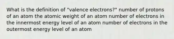 What is the definition of "valence electrons?" number of protons of an atom the atomic weight of an atom number of electrons in the innermost energy level of an atom number of electrons in the outermost energy level of an atom