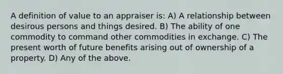 A definition of value to an appraiser is: A) A relationship between desirous persons and things desired. B) The ability of one commodity to command other commodities in exchange. C) The present worth of future benefits arising out of ownership of a property. D) Any of the above.