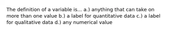 The definition of a variable is... a.) anything that can take on more than one value b.) a label for quantitative data c.) a label for qualitative data d.) any numerical value