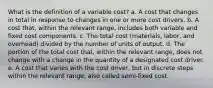 What is the definition of a variable cost? a. A cost that changes in total in response to changes in one or more cost drivers. b. A cost that, within the relevant range, includes both variable and fixed cost components. c. The total cost (materials, labor, and overhead) divided by the number of units of output. d. The portion of the total cost that, within the relevant range, does not change with a change in the quantity of a designated cost driver. e. A cost that varies with the cost driver, but in discrete steps within the relevant range; also called semi-fixed cost.